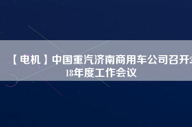 【電機(jī)】中國重汽濟(jì)南商用車公司召開2018年度工作會(huì)議 - TECO東元電機(jī) | 變頻器·伺服電機(jī)·減速機(jī)·電機(jī)解決方案