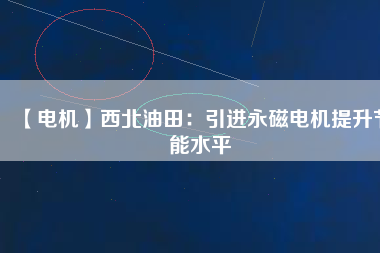 【電機】西北油田:引進(jìn)永磁電機提升節(jié)能水平 - TECO東元電機 | 變頻器·伺服電機·減速機·電機解決方案