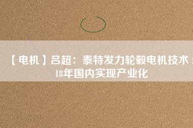 【電機】呂超：泰特發(fā)力輪轂電機技術(shù) 2018年國內(nèi)實現(xiàn)產(chǎn)業(yè)化 - TECO東元電機 | 變頻器·伺服電機·減速機·電機解決方案