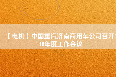 【電機(jī)】中國重汽濟(jì)南商用車公司召開2018年度工作會(huì)議 - TECO東元電機(jī) | 變頻器·伺服電機(jī)·減速機(jī)·電機(jī)解決方案