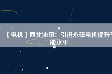 【電機】西北油田:引進(jìn)永磁電機提升節(jié)能水平 - TECO東元電機 | 變頻器·伺服電機·減速機·電機解決方案