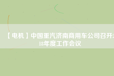 【電機(jī)】中國重汽濟(jì)南商用車公司召開2018年度工作會(huì)議 - TECO東元電機(jī) | 變頻器·伺服電機(jī)·減速機(jī)·電機(jī)解決方案