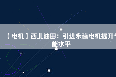 【電機】西北油田:引進(jìn)永磁電機提升節(jié)能水平 - TECO東元電機 | 變頻器·伺服電機·減速機·電機解決方案