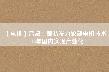 【電機】呂超：泰特發(fā)力輪轂電機技術(shù) 2018年國內(nèi)實現(xiàn)產(chǎn)業(yè)化 - TECO東元電機 | 變頻器·伺服電機·減速機·電機解決方案