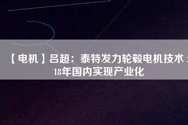 【電機】呂超：泰特發(fā)力輪轂電機技術(shù) 2018年國內(nèi)實現(xiàn)產(chǎn)業(yè)化 - TECO東元電機 | 變頻器·伺服電機·減速機·電機解決方案