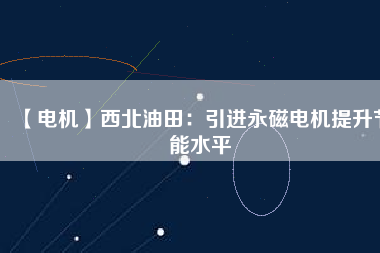 【電機】西北油田:引進(jìn)永磁電機提升節(jié)能水平 - TECO東元電機 | 變頻器·伺服電機·減速機·電機解決方案