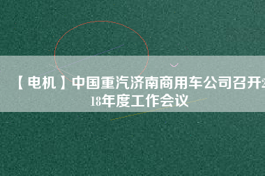 【電機(jī)】中國重汽濟(jì)南商用車公司召開2018年度工作會(huì)議 - TECO東元電機(jī) | 變頻器·伺服電機(jī)·減速機(jī)·電機(jī)解決方案