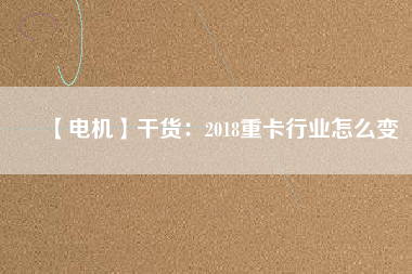 【電機(jī)】干貨:2018重卡行業(yè)怎么變 - TECO東元電機(jī) | 變頻器·伺服電機(jī)·減速機(jī)·電機(jī)解決方案
