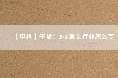 【電機(jī)】干貨:2018重卡行業(yè)怎么變 - TECO東元電機(jī) | 變頻器·伺服電機(jī)·減速機(jī)·電機(jī)解決方案