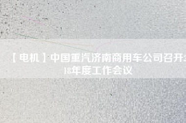 【電機(jī)】中國重汽濟(jì)南商用車公司召開2018年度工作會(huì)議 - TECO東元電機(jī) | 變頻器·伺服電機(jī)·減速機(jī)·電機(jī)解決方案