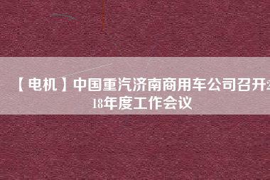 【電機(jī)】中國重汽濟(jì)南商用車公司召開2018年度工作會(huì)議 - TECO東元電機(jī) | 變頻器·伺服電機(jī)·減速機(jī)·電機(jī)解決方案