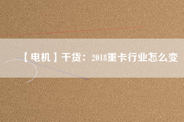 【電機(jī)】干貨:2018重卡行業(yè)怎么變 - TECO東元電機(jī) | 變頻器·伺服電機(jī)·減速機(jī)·電機(jī)解決方案