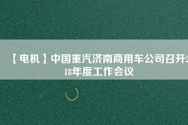 【電機(jī)】中國重汽濟(jì)南商用車公司召開2018年度工作會(huì)議 - TECO東元電機(jī) | 變頻器·伺服電機(jī)·減速機(jī)·電機(jī)解決方案