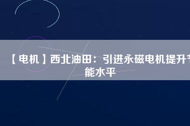 【電機】西北油田:引進(jìn)永磁電機提升節(jié)能水平 - TECO東元電機 | 變頻器·伺服電機·減速機·電機解決方案