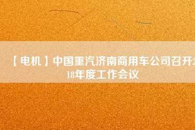 【電機(jī)】中國重汽濟(jì)南商用車公司召開2018年度工作會(huì)議 - TECO東元電機(jī) | 變頻器·伺服電機(jī)·減速機(jī)·電機(jī)解決方案