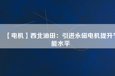 【電機】西北油田:引進(jìn)永磁電機提升節(jié)能水平 - TECO東元電機 | 變頻器·伺服電機·減速機·電機解決方案