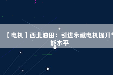 【電機】西北油田:引進(jìn)永磁電機提升節(jié)能水平 - TECO東元電機 | 變頻器·伺服電機·減速機·電機解決方案