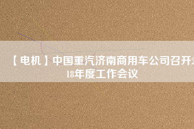 【電機(jī)】中國重汽濟(jì)南商用車公司召開2018年度工作會(huì)議 - TECO東元電機(jī) | 變頻器·伺服電機(jī)·減速機(jī)·電機(jī)解決方案