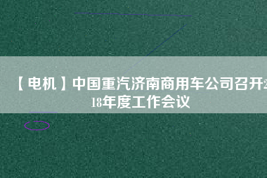 【電機(jī)】中國重汽濟(jì)南商用車公司召開2018年度工作會(huì)議 - TECO東元電機(jī) | 變頻器·伺服電機(jī)·減速機(jī)·電機(jī)解決方案