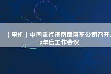 【電機(jī)】中國重汽濟(jì)南商用車公司召開2018年度工作會(huì)議 - TECO東元電機(jī) | 變頻器·伺服電機(jī)·減速機(jī)·電機(jī)解決方案