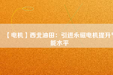 【電機】西北油田:引進(jìn)永磁電機提升節(jié)能水平 - TECO東元電機 | 變頻器·伺服電機·減速機·電機解決方案