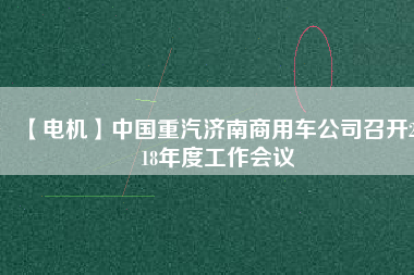 【電機(jī)】中國重汽濟(jì)南商用車公司召開2018年度工作會(huì)議 - TECO東元電機(jī) | 變頻器·伺服電機(jī)·減速機(jī)·電機(jī)解決方案