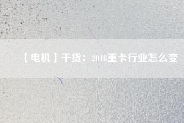 【電機(jī)】干貨:2018重卡行業(yè)怎么變 - TECO東元電機(jī) | 變頻器·伺服電機(jī)·減速機(jī)·電機(jī)解決方案