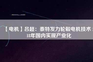 【電機】呂超：泰特發(fā)力輪轂電機技術(shù) 2018年國內(nèi)實現(xiàn)產(chǎn)業(yè)化 - TECO東元電機 | 變頻器·伺服電機·減速機·電機解決方案