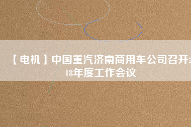 【電機(jī)】中國重汽濟(jì)南商用車公司召開2018年度工作會(huì)議 - TECO東元電機(jī) | 變頻器·伺服電機(jī)·減速機(jī)·電機(jī)解決方案