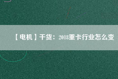 【電機(jī)】干貨:2018重卡行業(yè)怎么變 - TECO東元電機(jī) | 變頻器·伺服電機(jī)·減速機(jī)·電機(jī)解決方案