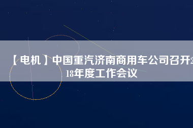 【電機(jī)】中國重汽濟(jì)南商用車公司召開2018年度工作會(huì)議 - TECO東元電機(jī) | 變頻器·伺服電機(jī)·減速機(jī)·電機(jī)解決方案