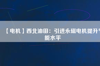 【電機】西北油田:引進(jìn)永磁電機提升節(jié)能水平 - TECO東元電機 | 變頻器·伺服電機·減速機·電機解決方案