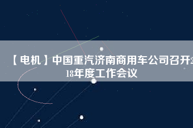 【電機(jī)】中國重汽濟(jì)南商用車公司召開2018年度工作會(huì)議 - TECO東元電機(jī) | 變頻器·伺服電機(jī)·減速機(jī)·電機(jī)解決方案