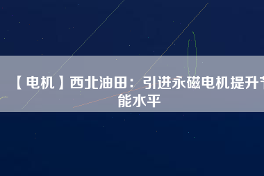 【電機】西北油田:引進(jìn)永磁電機提升節(jié)能水平 - TECO東元電機 | 變頻器·伺服電機·減速機·電機解決方案