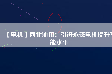 【電機】西北油田:引進(jìn)永磁電機提升節(jié)能水平 - TECO東元電機 | 變頻器·伺服電機·減速機·電機解決方案