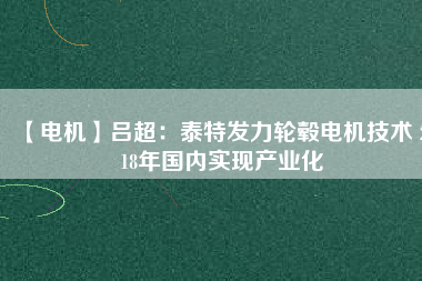 【電機】呂超：泰特發(fā)力輪轂電機技術(shù) 2018年國內(nèi)實現(xiàn)產(chǎn)業(yè)化 - TECO東元電機 | 變頻器·伺服電機·減速機·電機解決方案