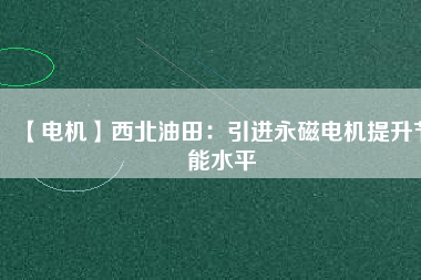 【電機】西北油田:引進(jìn)永磁電機提升節(jié)能水平 - TECO東元電機 | 變頻器·伺服電機·減速機·電機解決方案