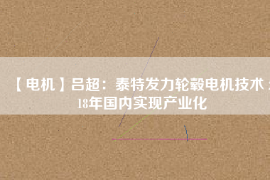 【電機】呂超：泰特發(fā)力輪轂電機技術(shù) 2018年國內(nèi)實現(xiàn)產(chǎn)業(yè)化 - TECO東元電機 | 變頻器·伺服電機·減速機·電機解決方案