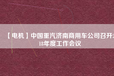【電機(jī)】中國重汽濟(jì)南商用車公司召開2018年度工作會(huì)議 - TECO東元電機(jī) | 變頻器·伺服電機(jī)·減速機(jī)·電機(jī)解決方案