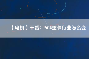 【電機(jī)】干貨:2018重卡行業(yè)怎么變 - TECO東元電機(jī) | 變頻器·伺服電機(jī)·減速機(jī)·電機(jī)解決方案