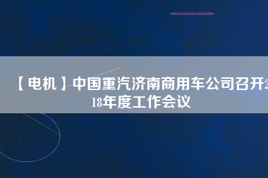 【電機(jī)】中國重汽濟(jì)南商用車公司召開2018年度工作會(huì)議 - TECO東元電機(jī) | 變頻器·伺服電機(jī)·減速機(jī)·電機(jī)解決方案