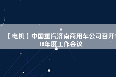 【電機(jī)】中國重汽濟(jì)南商用車公司召開2018年度工作會(huì)議 - TECO東元電機(jī) | 變頻器·伺服電機(jī)·減速機(jī)·電機(jī)解決方案
