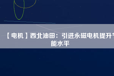 【電機】西北油田:引進(jìn)永磁電機提升節(jié)能水平 - TECO東元電機 | 變頻器·伺服電機·減速機·電機解決方案