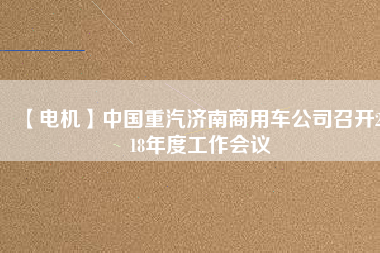 【電機(jī)】中國重汽濟(jì)南商用車公司召開2018年度工作會(huì)議 - TECO東元電機(jī) | 變頻器·伺服電機(jī)·減速機(jī)·電機(jī)解決方案