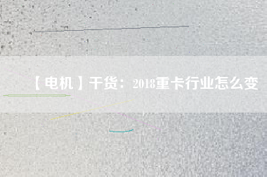 【電機(jī)】干貨:2018重卡行業(yè)怎么變 - TECO東元電機(jī) | 變頻器·伺服電機(jī)·減速機(jī)·電機(jī)解決方案