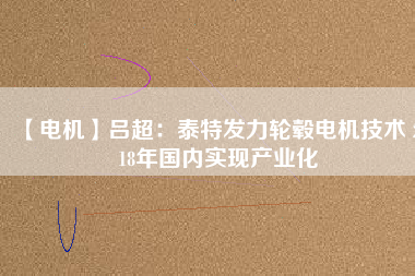 【電機】呂超：泰特發(fā)力輪轂電機技術(shù) 2018年國內(nèi)實現(xiàn)產(chǎn)業(yè)化 - TECO東元電機 | 變頻器·伺服電機·減速機·電機解決方案