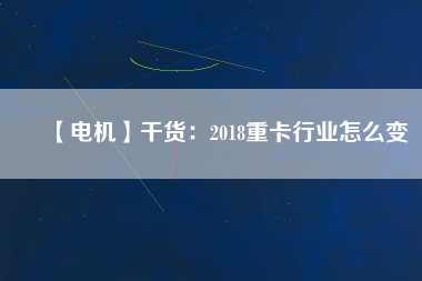 【電機(jī)】干貨:2018重卡行業(yè)怎么變 - TECO東元電機(jī) | 變頻器·伺服電機(jī)·減速機(jī)·電機(jī)解決方案