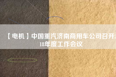 【電機(jī)】中國重汽濟(jì)南商用車公司召開2018年度工作會(huì)議 - TECO東元電機(jī) | 變頻器·伺服電機(jī)·減速機(jī)·電機(jī)解決方案