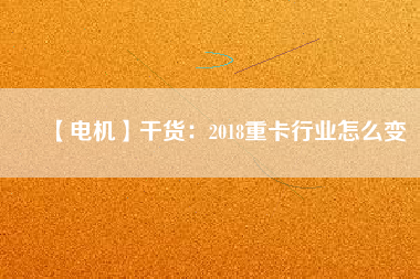 【電機(jī)】干貨:2018重卡行業(yè)怎么變 - TECO東元電機(jī) | 變頻器·伺服電機(jī)·減速機(jī)·電機(jī)解決方案
