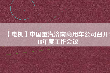 【電機(jī)】中國重汽濟(jì)南商用車公司召開2018年度工作會(huì)議 - TECO東元電機(jī) | 變頻器·伺服電機(jī)·減速機(jī)·電機(jī)解決方案